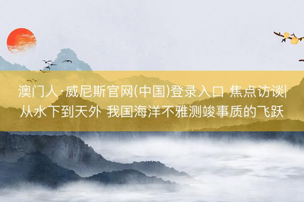 澳门人·威尼斯官网(中国)登录入口 焦点访谈|从水下到天外 我国海洋不雅测竣事质的飞跃