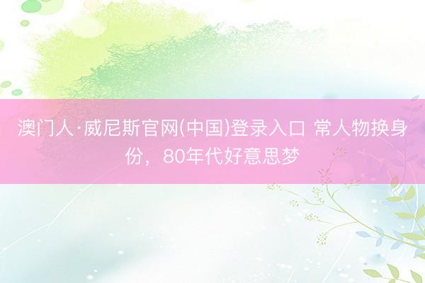 澳门人·威尼斯官网(中国)登录入口 常人物换身份，80年代好意思梦