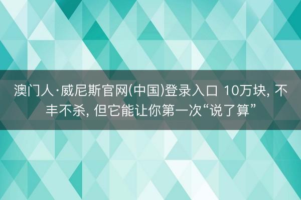 澳门人·威尼斯官网(中国)登录入口 10万块， 不丰不杀， 但它能让你第一次“说了算”