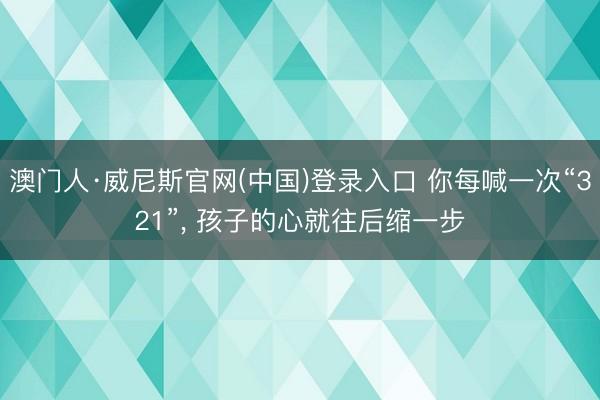 澳门人·威尼斯官网(中国)登录入口 你每喊一次“321”， 孩子的心就往后缩一步