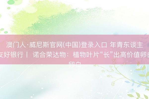 澳门人·威尼斯官网(中国)登录入口 年青东谈主友好银行丨 诺合荣达物：植物叶片“长”出高价值卵白