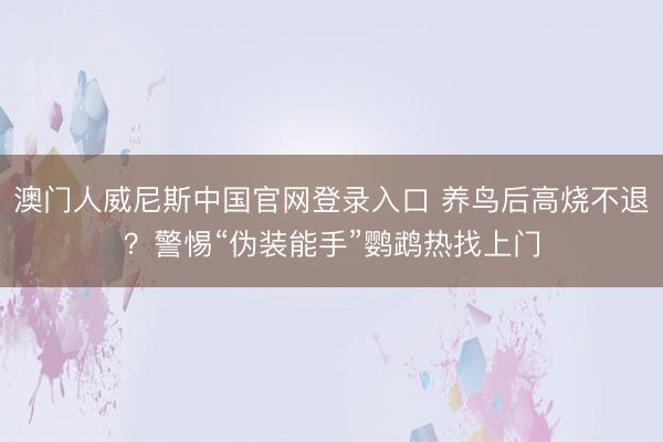 澳门人威尼斯中国官网登录入口 养鸟后高烧不退？警惕“伪装能手”鹦鹉热找上门