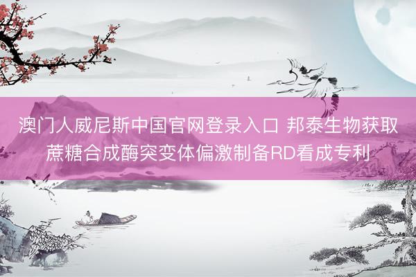 澳门人威尼斯中国官网登录入口 邦泰生物获取蔗糖合成酶突变体偏激制备RD看成专利