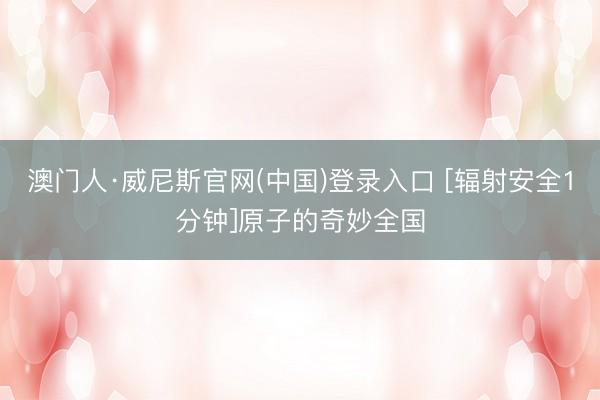澳门人·威尼斯官网(中国)登录入口 [辐射安全1分钟]原子的奇妙全国