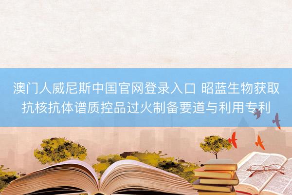 澳门人威尼斯中国官网登录入口 昭蓝生物获取抗核抗体谱质控品过火制备要道与利用专利
