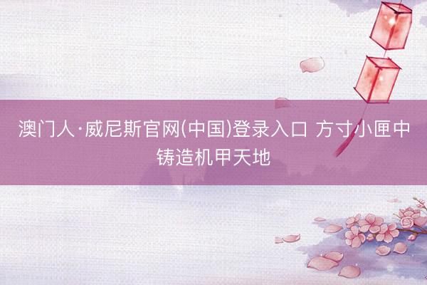 澳门人·威尼斯官网(中国)登录入口 方寸小匣中铸造机甲天地