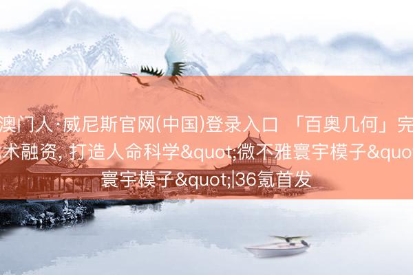 澳门人·威尼斯官网(中国)登录入口 「百奥几何」完成数亿元战术融资， 打造人命科学"微不雅寰宇模子"|36氪首发