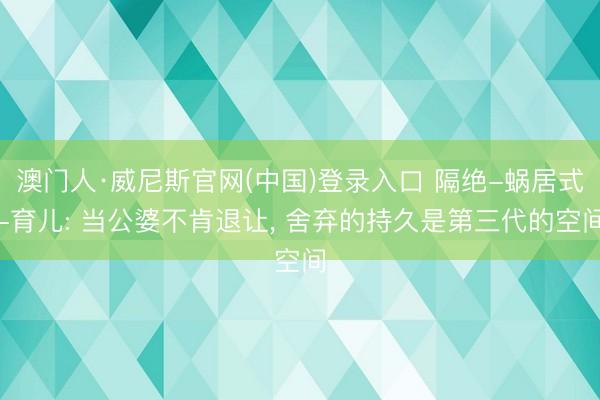 澳门人·威尼斯官网(中国)登录入口 隔绝-蜗居式-育儿: 当公婆不肯退让， 舍弃的持久是第三代的空间