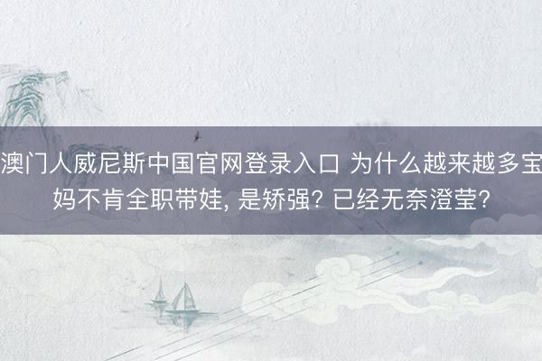 澳门人威尼斯中国官网登录入口 为什么越来越多宝妈不肯全职带娃， 是矫强? 已经无奈澄莹?