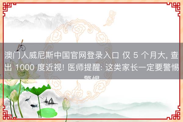 澳门人威尼斯中国官网登录入口 仅 5 个月大， 查出 1000 度近视! 医师提醒: 这类家长一定要警惕