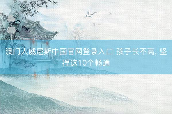 澳门人威尼斯中国官网登录入口 孩子长不高，<a href=
