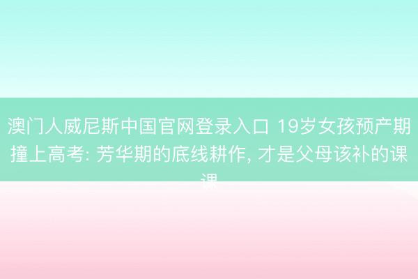 澳门人威尼斯中国官网登录入口 19岁女孩预产期撞上高考: 芳华期的底线耕作， 才是父母该补的课