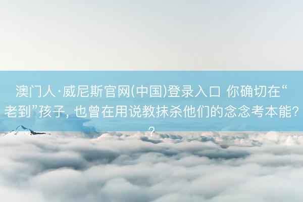 澳门人·威尼斯官网(中国)登录入口 你确切在“老到”孩子， 也曾在用说教抹杀他们的念念考本能?