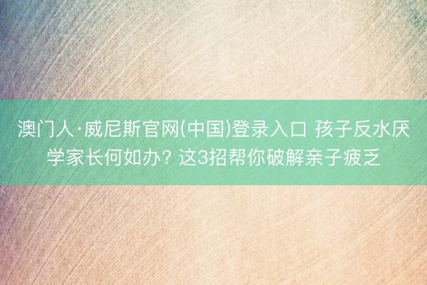 澳门人·威尼斯官网(中国)登录入口 孩子反水厌学家长何如办? 这3招帮你破解亲子疲乏