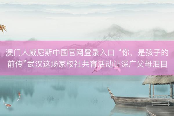 澳门人威尼斯中国官网登录入口 “你，是孩子的前传”武汉这场家校社共育活动让深广父母泪目