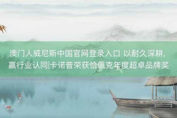 澳门人威尼斯中国官网登录入口 以耐久深耕， 赢行业认同|卡诺普荣获恰佩克年度超卓品牌奖