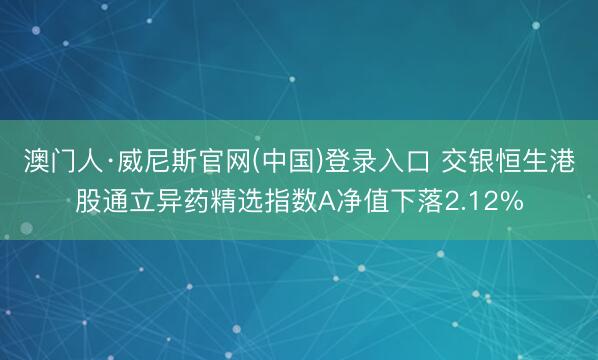 澳门人·威尼斯官网(中国)登录入口 交银恒生港股通立异药精选指数A净值下落2.12%