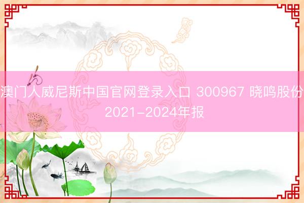 澳门人威尼斯中国官网登录入口 300967 晓鸣股份 2021-2024年报
