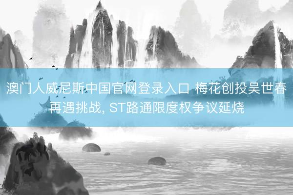 澳门人威尼斯中国官网登录入口 梅花创投吴世春再遇挑战， ST路通限度权争议延烧