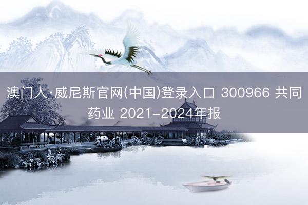 澳门人·威尼斯官网(中国)登录入口 300966 共同药业 2021-2024年报