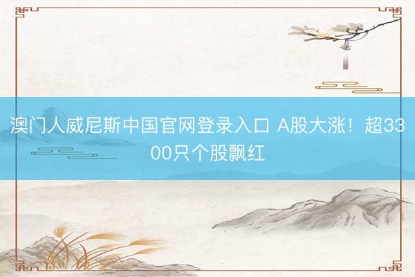 澳门人威尼斯中国官网登录入口 A股大涨！超3300只个股飘红