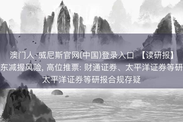 澳门人·威尼斯官网(中国)登录入口 【读研报】漠视蹙迫股东减握风险, 高位推票: 财通证券、太平洋证券等研报合规存疑