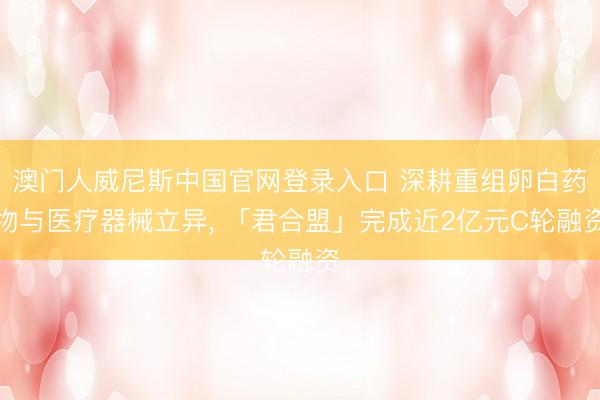 澳门人威尼斯中国官网登录入口 深耕重组卵白药物与医疗器械立异， 「君合盟」完成近2亿元C轮融资