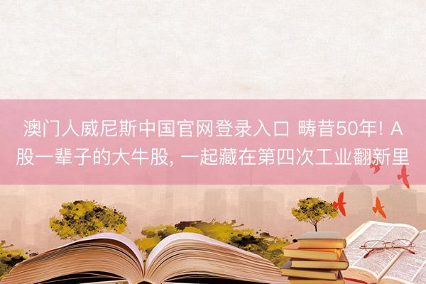 澳门人威尼斯中国官网登录入口 畴昔50年! A股一辈子的大牛股， 一起藏在第四次工业翻新里