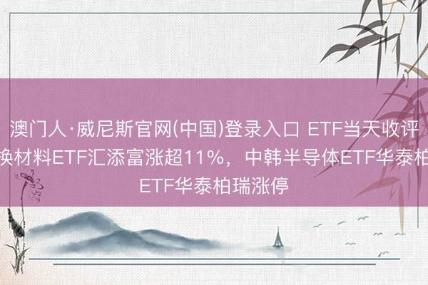 澳门人·威尼斯官网(中国)登录入口 ETF当天收评 | 科改换材料ETF汇添富涨超11%，中韩半导体ETF华泰柏瑞涨停