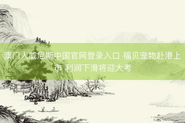 澳门人威尼斯中国官网登录入口 福贝宠物赴港上市 利润下滑将迎大考
