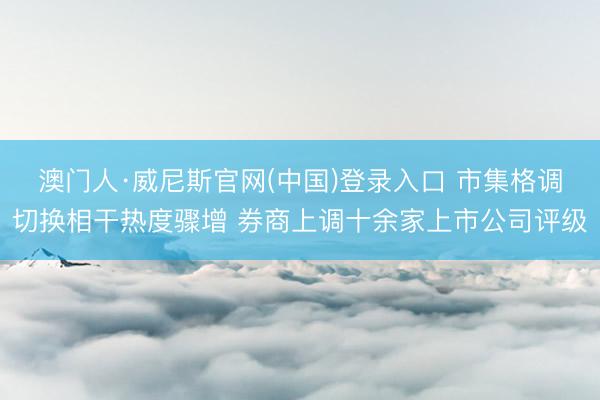 澳门人·威尼斯官网(中国)登录入口 市集格调切换相干热度骤增 券商上调十余家上市公司评级