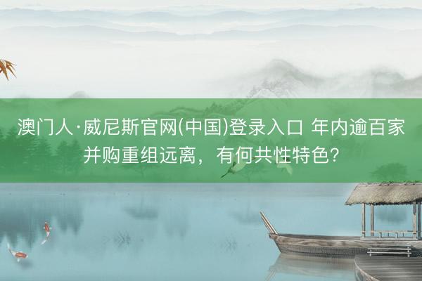 澳门人·威尼斯官网(中国)登录入口 年内逾百家并购重组远离，有何共性特色？