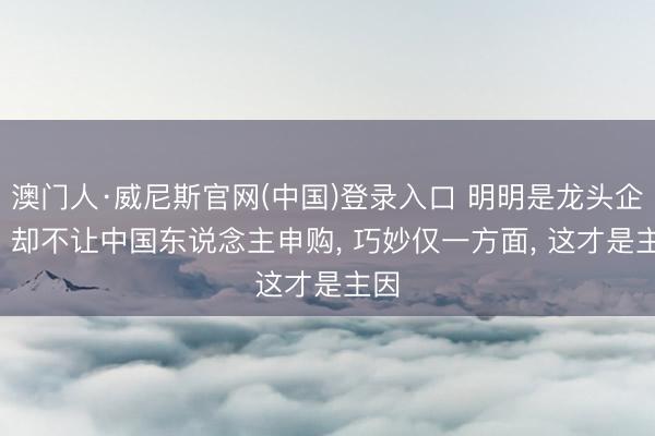 澳门人·威尼斯官网(中国)登录入口 明明是龙头企业， 却不让中国东说念主申购， 巧妙仅一方面， 这才是主因