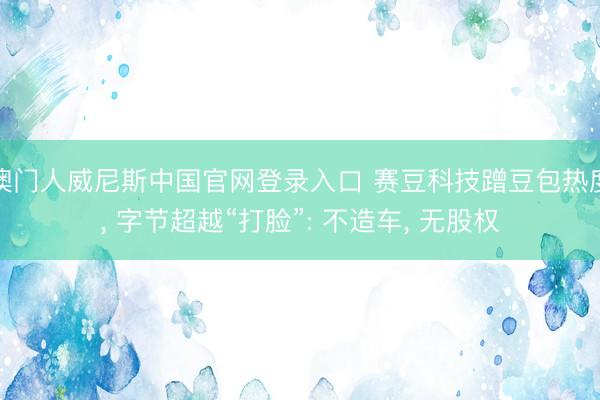 澳门人威尼斯中国官网登录入口 赛豆科技蹭豆包热度， 字节超越“打脸”: 不造车， 无股权
