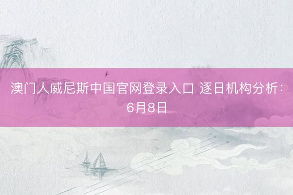 澳门人威尼斯中国官网登录入口 逐日机构分析：6月8日