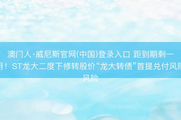 澳门人·威尼斯官网(中国)登录入口 距到期剩一月！ST龙大二度下修转股价“龙大转债”首提兑付风险