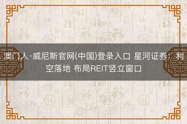 澳门人·威尼斯官网(中国)登录入口 星河证券：利空落地 布局REIT竖立窗口
