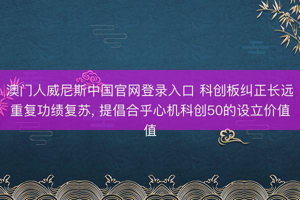澳门人威尼斯中国官网登录入口 科创板纠正长远重复功绩复苏， 提倡合乎心机科创50的设立价值