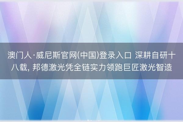 澳门人·威尼斯官网(中国)登录入口 深耕自研十八载， 邦德激光凭全链实力领跑巨匠激光智造