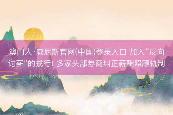 澳门人·威尼斯官网(中国)登录入口 加入“反向讨薪”的戎行! 多家头部券商纠正薪酬照顾轨制