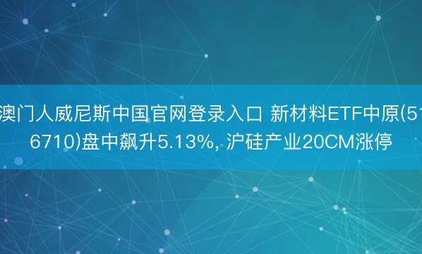 澳门人威尼斯中国官网登录入口 新材料ETF中原(516710)盘中飙升5.13%， 沪硅产业20CM涨停