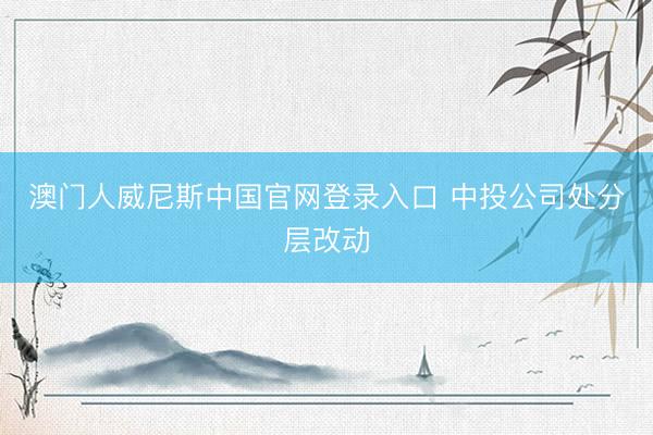 澳门人威尼斯中国官网登录入口 中投公司处分层改动