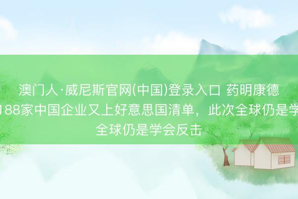 澳门人·威尼斯官网(中国)登录入口 药明康德脱手：188家中国企业又上好意思国清单，此次全球仍是学会反击