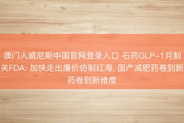 澳门人威尼斯中国官网登录入口 石药GLP-1月制剂闯关FDA: 加快走出廉价仿制红海， 国产减肥药卷到新维度