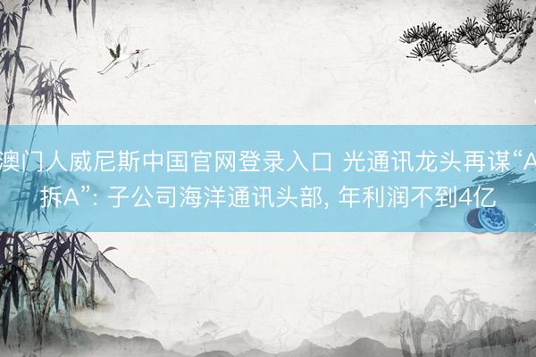 澳门人威尼斯中国官网登录入口 光通讯龙头再谋“A拆A”: 子公司海洋通讯头部， 年利润不到4亿