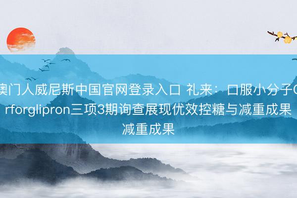 澳门人威尼斯中国官网登录入口 礼来：口服小分子Orforglipron三项3期询查展现优效控糖与减重成果