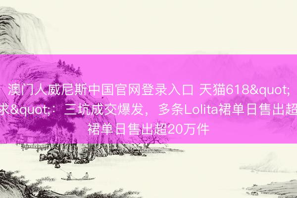 澳门人威尼斯中国官网登录入口 天猫618"一裙难求"：三坑成交爆发，多条Lolita裙单日售出超20万件