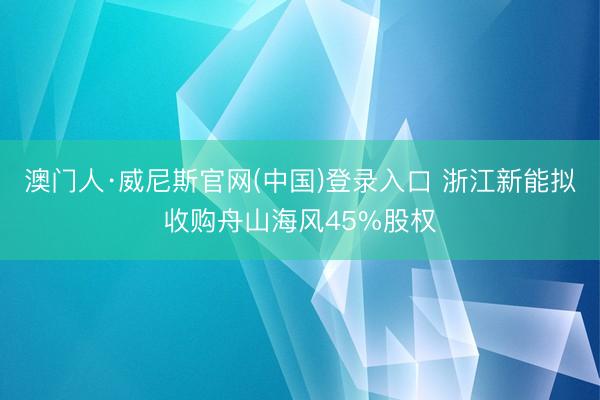 澳门人·威尼斯官网(中国)登录入口 浙江新能拟收购舟山海风45%股权