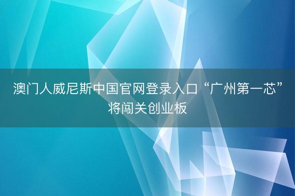 澳门人威尼斯中国官网登录入口 “广州第一芯”将闯关创业板
