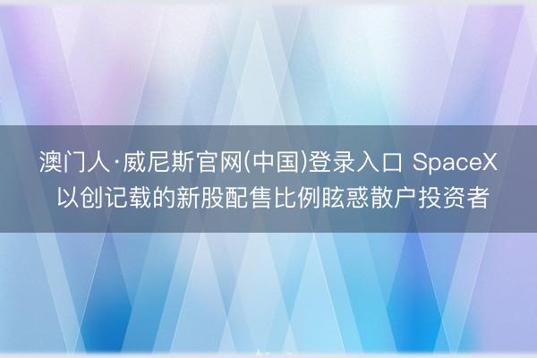 澳门人·威尼斯官网(中国)登录入口 SpaceX 以创记载的新股配售比例眩惑散户投资者